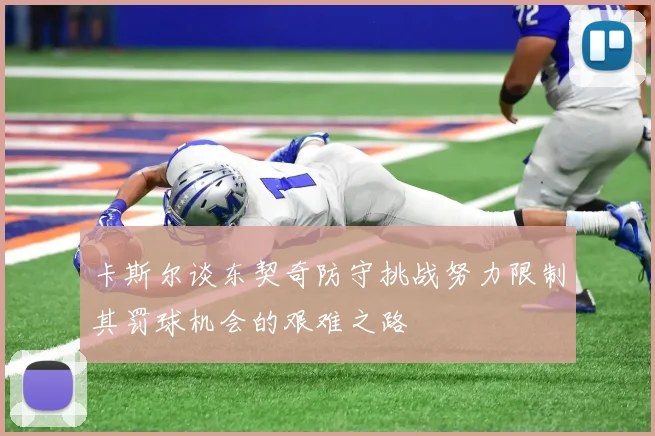 卡斯尔谈东契奇防守挑战努力限制其罚球机会的艰难之路
