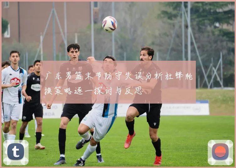 广东男篮末节防守失误分析杜锋轮换策略逐一探讨与反思