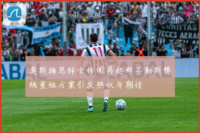 奥斯梅恩转会传闻再起那不勒斯锋线重组方案引发热议与期待