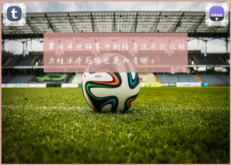 覃海洋世锦赛冲刺转身技术优化助力蛙泳夺冠路径更加清晰
