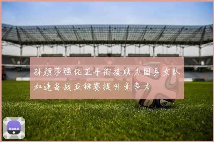 孙颖莎强化正手衔接助力国乒女队加速备战亚锦赛提升竞争力