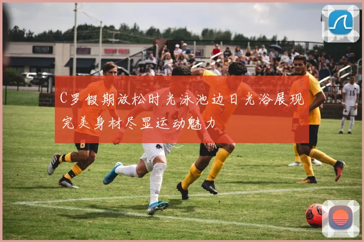 C罗假期放松时光泳池边日光浴展现完美身材尽显运动魅力