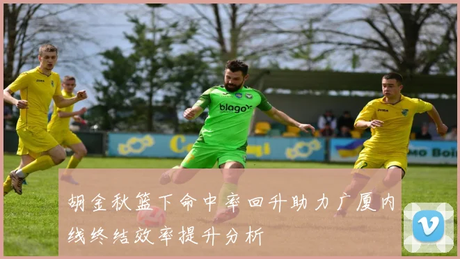 胡金秋篮下命中率回升助力广厦内线终结效率提升分析