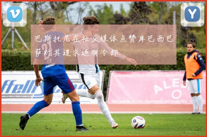 巴斯托尼在社交媒体点赞库巴西巴萨对其追求逐渐冷却