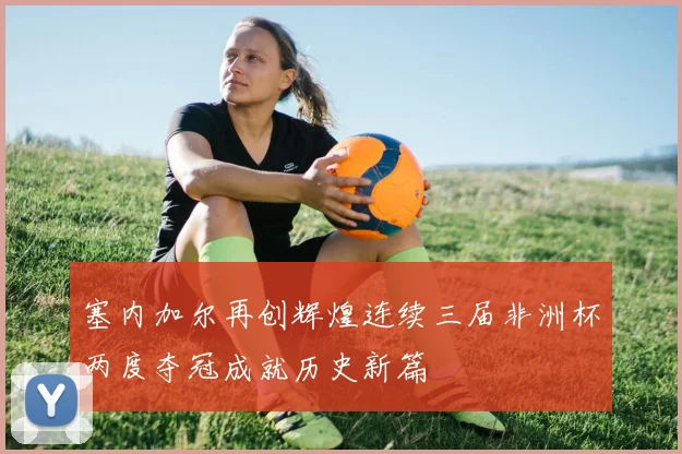 塞内加尔再创辉煌连续三届非洲杯两度夺冠成就历史新篇