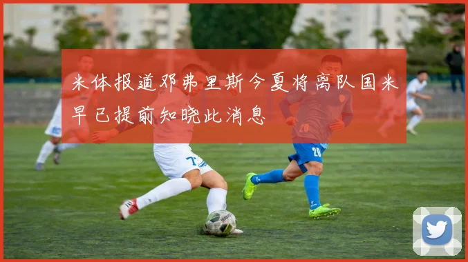 米体报道邓弗里斯今夏将离队国米早已提前知晓此消息