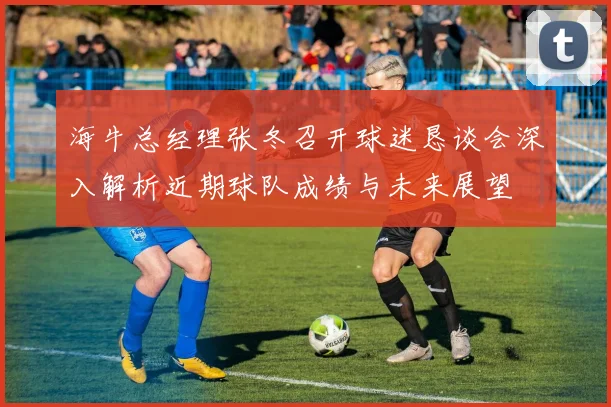海牛总经理张冬召开球迷恳谈会深入解析近期球队成绩与未来展望