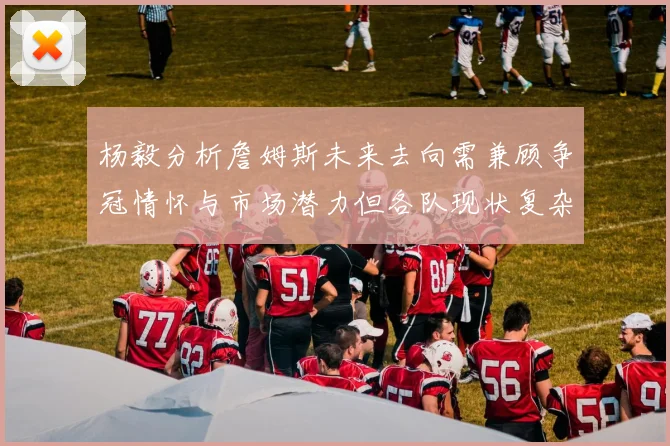 杨毅分析詹姆斯未来去向需兼顾争冠情怀与市场潜力但各队现状复杂