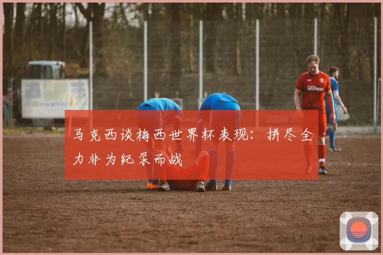 马克西谈梅西世界杯表现：拼尽全力非为纪录而战