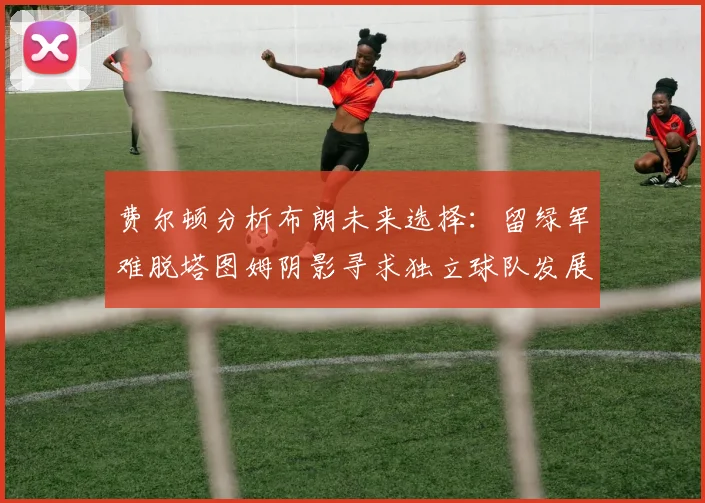 费尔顿分析布朗未来选择：留绿军难脱塔图姆阴影寻求独立球队发展