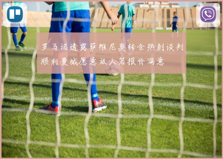 罗马诺透露萨维尼奥转会热刺谈判顺利曼城愿意放人若报价满意