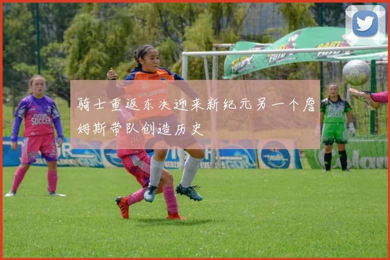 骑士重返东决迎来新纪元另一个詹姆斯带队创造历史