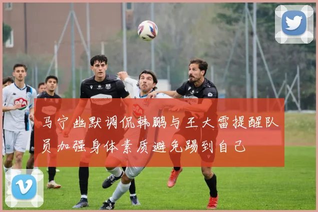 马宁幽默调侃韩鹏与王大雷提醒队员加强身体素质避免踢到自己