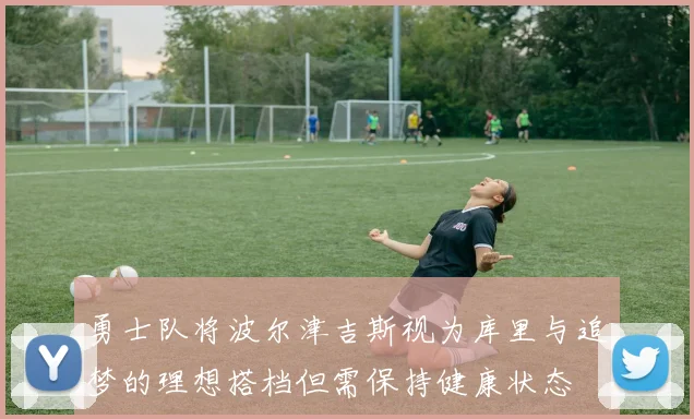 勇士队将波尔津吉斯视为库里与追梦的理想搭档但需保持健康状态