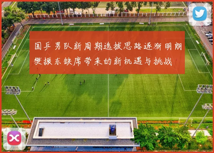 国乒男队新周期选拔思路逐渐明朗樊振东缺席带来的新机遇与挑战