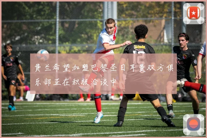 费兰希望加盟巴黎圣日耳曼双方俱乐部正在积极洽谈中