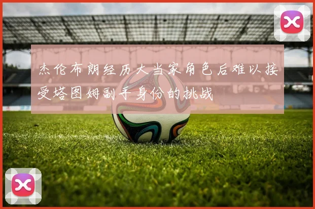 杰伦布朗经历大当家角色后难以接受塔图姆副手身份的挑战