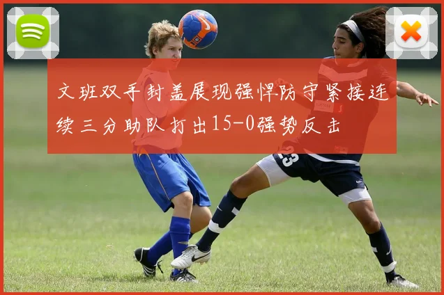 文班双手封盖展现强悍防守紧接连续三分助队打出15-0强势反击