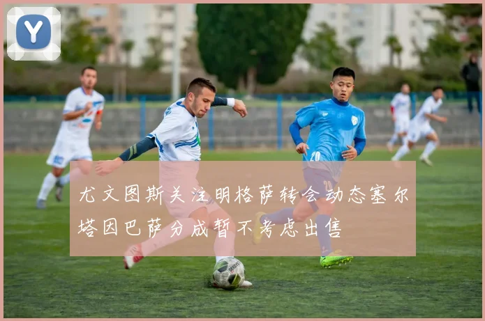 尤文图斯关注明格萨转会动态塞尔塔因巴萨分成暂不考虑出售