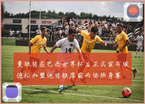 曼联将在巴西世界杯后正式宣布埃德松加盟他将缺席前两场热身赛